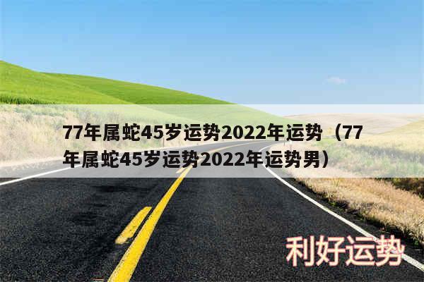 77年属蛇45岁运势2024年运势以及77年属蛇45岁运势2024年运势男