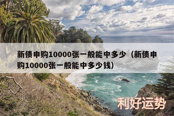 新债申购10000张一般能中多少以及新债申购10000张一般能中多少钱