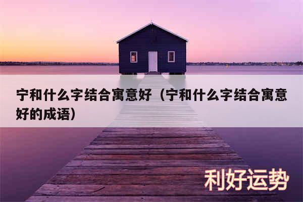 宁和什么字结合寓意好以及宁和什么字结合寓意好的成语