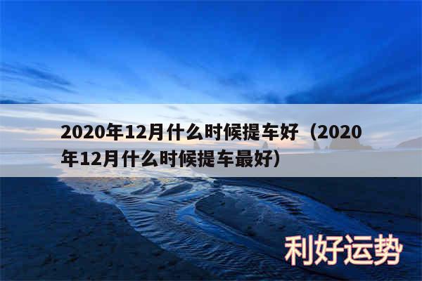 2020年12月什么时候提车好以及2020年12月什么时候提车最好