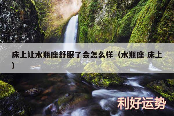 床上让水瓶座舒服了会怎么样以及水瓶座 床上