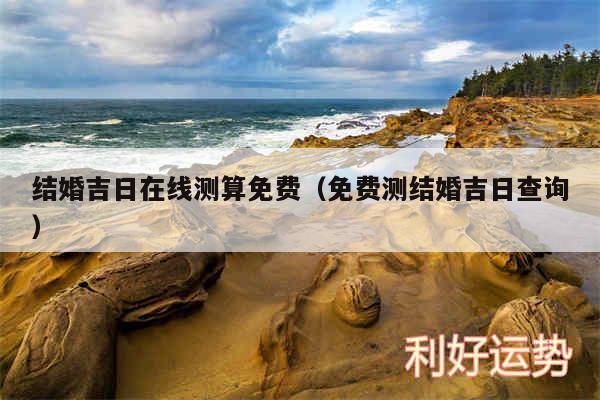 结婚吉日在线测算免费以及免费测结婚吉日查询