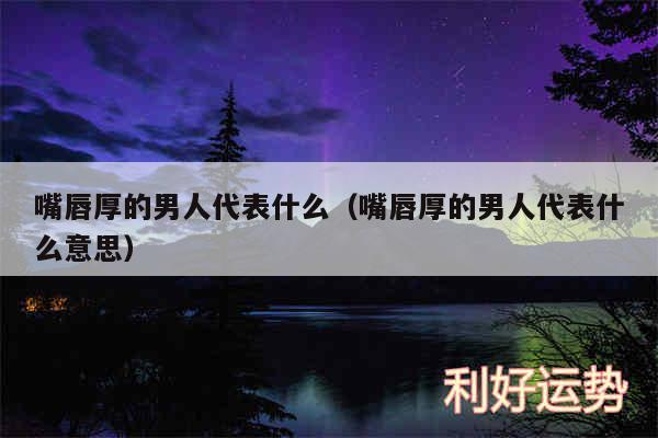 嘴唇厚的男人代表什么以及嘴唇厚的男人代表什么意思