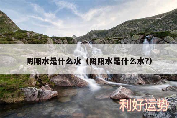 阴阳水是什么水以及阴阳水是什么水?