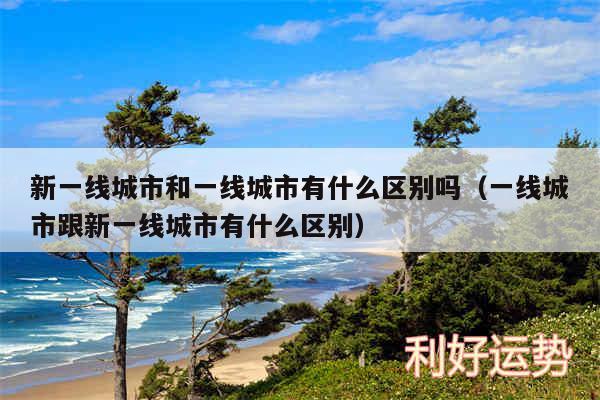 新一线城市和一线城市有什么区别吗以及一线城市跟新一线城市有什么区别