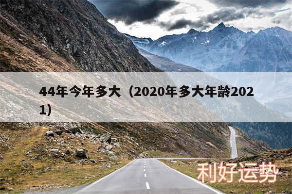 44年今年多大以及2020年多大年龄2024