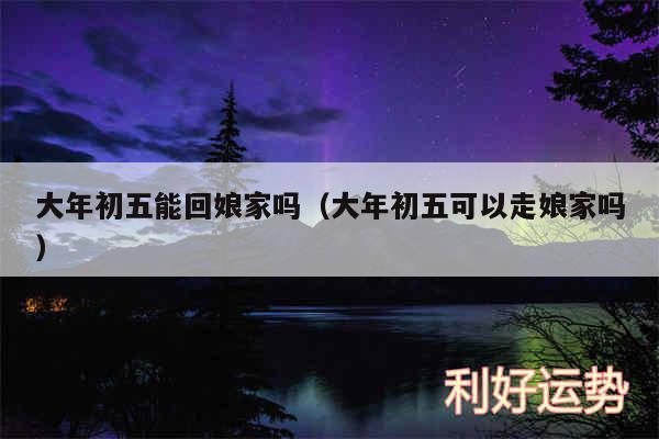 大年初五能回娘家吗以及大年初五可以走娘家吗