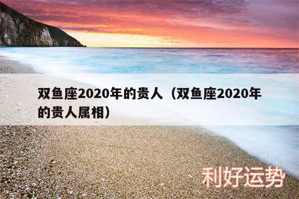 双鱼座2020年的贵人以及双鱼座2020年的贵人属相