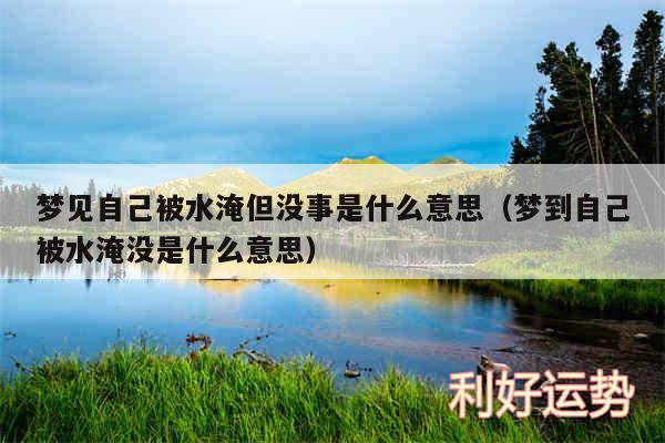 梦见自己被水淹但没事是什么意思以及梦到自己被水淹没是什么意思