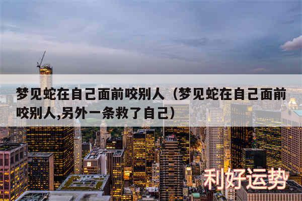 梦见蛇在自己面前咬别人以及梦见蛇在自己面前咬别人,另外一条救了自己