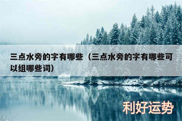 三点水旁的字有哪些以及三点水旁的字有哪些可以组哪些词