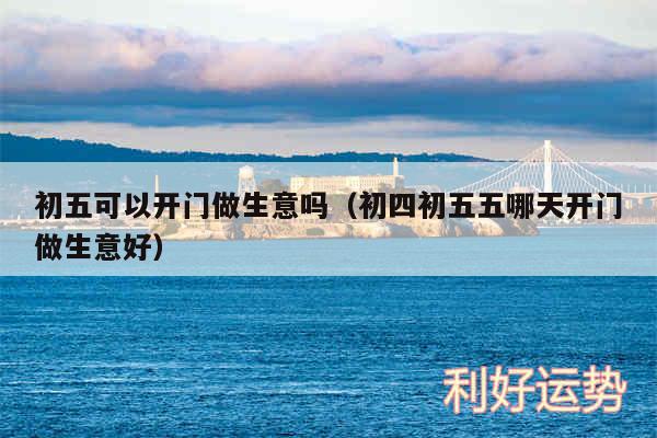 初五可以开门做生意吗以及初四初五五哪天开门做生意好