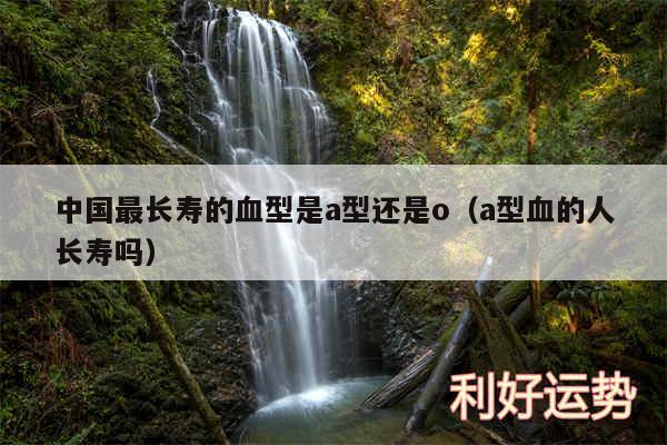 中国最长寿的血型是a型还是o以及a型血的人长寿吗