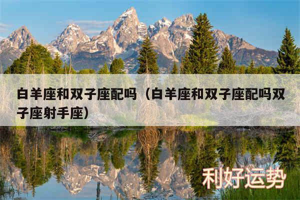 白羊座和双子座配吗以及白羊座和双子座配吗双子座射手座
