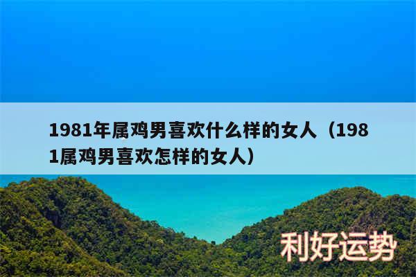 1981年属鸡男喜欢什么样的女人以及1981属鸡男喜欢怎样的女人