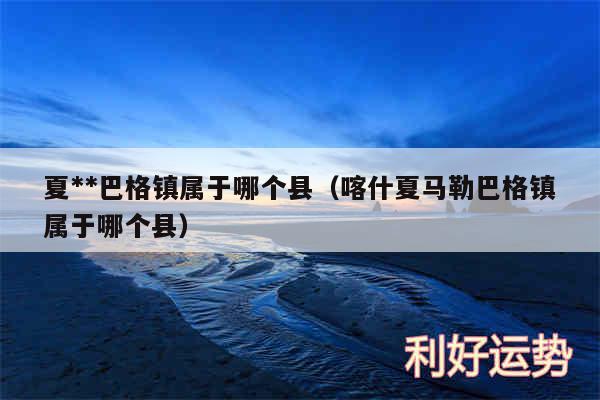 夏**巴格镇属于哪个县以及喀什夏马勒巴格镇属于哪个县