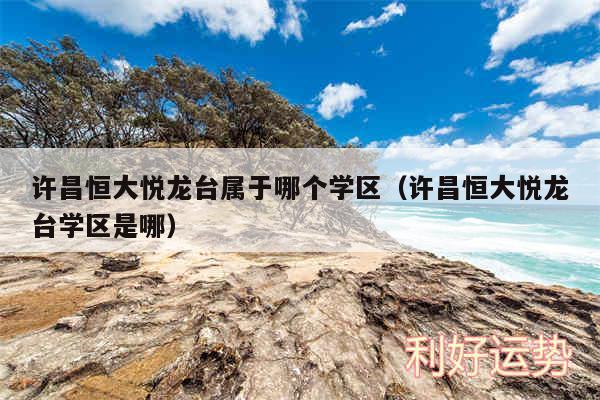 许昌恒大悦龙台属于哪个学区以及许昌恒大悦龙台学区是哪