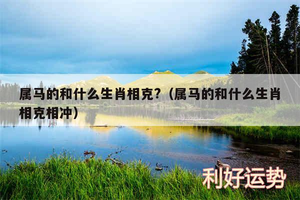 属马的和什么生肖相克?以及属马的和什么生肖相克相冲