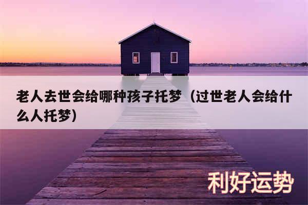 老人去世会给哪种孩子托梦以及过世老人会给什么人托梦