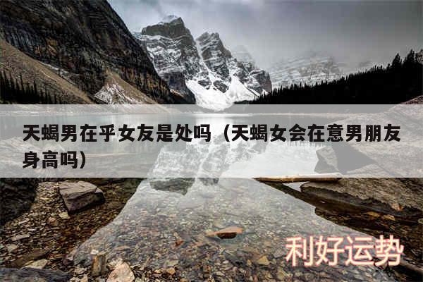 天蝎男在乎女友是处吗以及天蝎女会在意男朋友身高吗