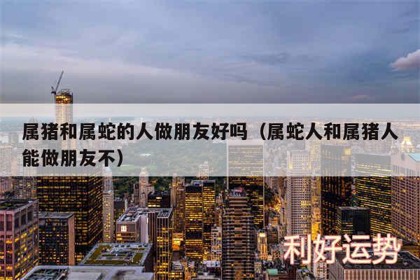 属猪和属蛇的人做朋友好吗以及属蛇人和属猪人能做朋友不