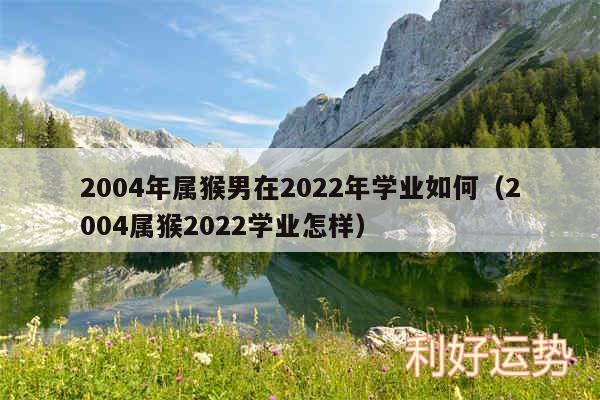 2004年属猴男在2024年学业如何以及2004属猴2024学业怎样