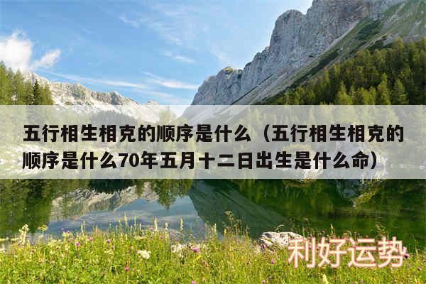 五行相生相克的顺序是什么以及五行相生相克的顺序是什么70年五月十二日出生是什么命