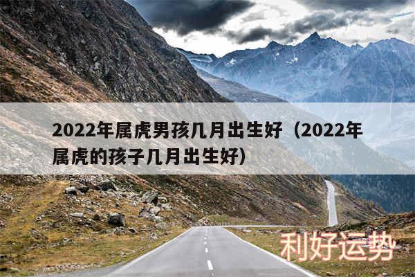 2024年属虎男孩几月出生好以及2024年属虎的孩子几月出生好