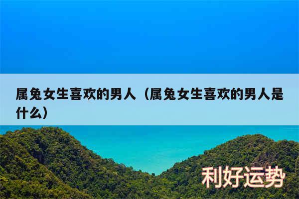 属兔女生喜欢的男人以及属兔女生喜欢的男人是什么