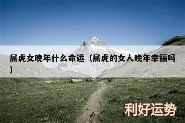 属虎女晚年什么命运以及属虎的女人晚年幸福吗