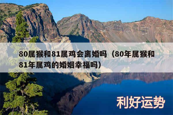 80属猴和81属鸡会离婚吗以及80年属猴和81年属鸡的婚姻幸福吗