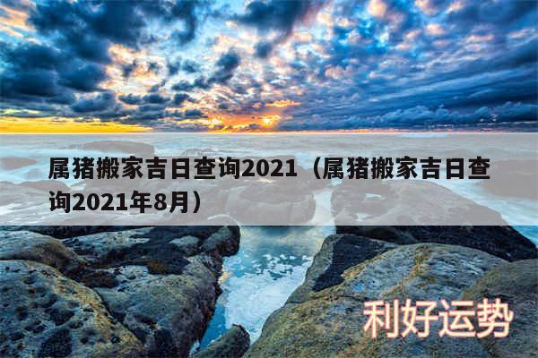 属猪搬家吉日查询2024以及属猪搬家吉日查询2024年8月