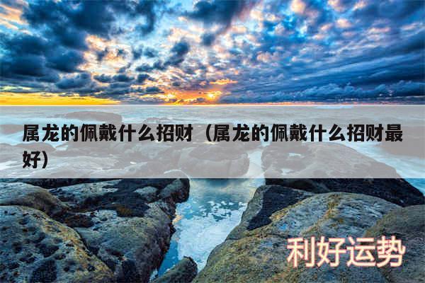 属龙的佩戴什么招财以及属龙的佩戴什么招财最好