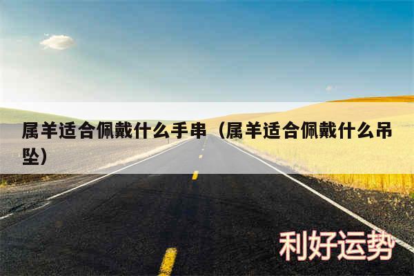 属羊适合佩戴什么手串以及属羊适合佩戴什么吊坠