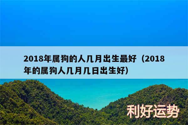 2018年属狗的人几月出生最好以及2018年的属狗人几月几日出生好