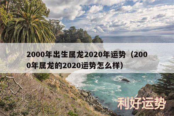 2000年出生属龙2020年运势以及2000年属龙的2020运势怎么样