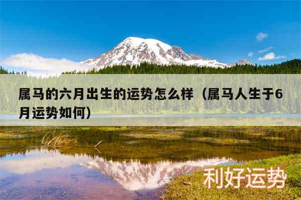 属马的六月出生的运势怎么样以及属马人生于6月运势如何