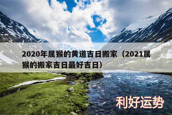 2020年属猴的黄道吉日搬家以及2024属猴的搬家吉日最好吉日