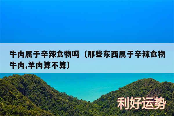 牛肉属于辛辣食物吗以及那些东西属于辛辣食物牛肉,羊肉算不算