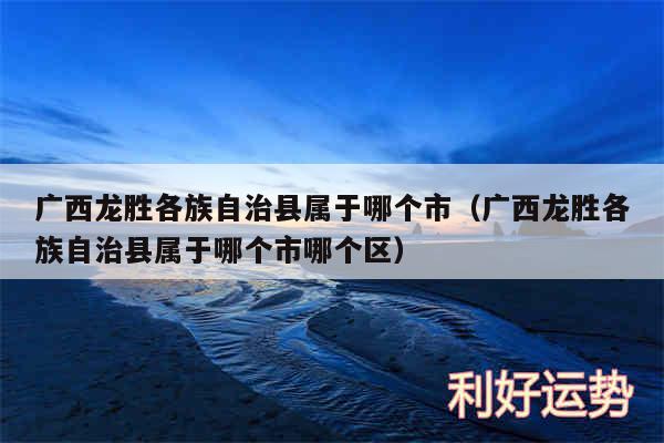 广西龙胜各族自治县属于哪个市以及广西龙胜各族自治县属于哪个市哪个区