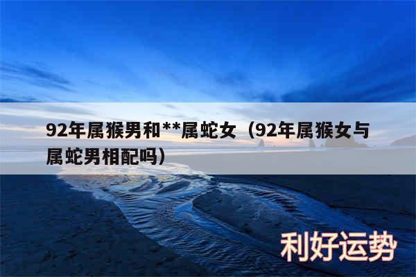 92年属猴男和**属蛇女以及92年属猴女与属蛇男相配吗