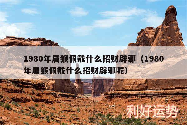 1980年属猴佩戴什么招财辟邪以及1980年属猴佩戴什么招财辟邪呢