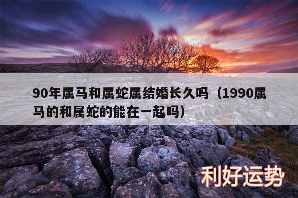 90年属马和属蛇属结婚长久吗以及1990属马的和属蛇的能在一起吗