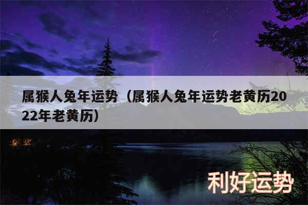 属猴人兔年运势以及属猴人兔年运势老黄历2024年老黄历