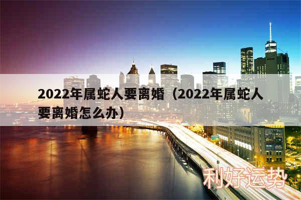 2024年属蛇人要离婚以及2024年属蛇人要离婚怎么办