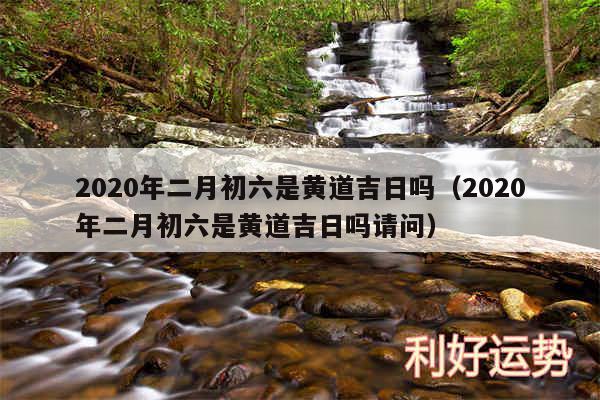 2020年二月初六是黄道吉日吗以及2020年二月初六是黄道吉日吗请问