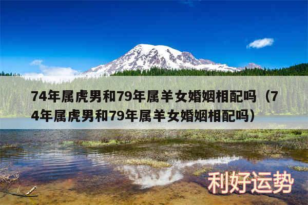 74年属虎男和79年属羊女婚姻相配吗以及74年属虎男和79年属羊女婚姻相配吗