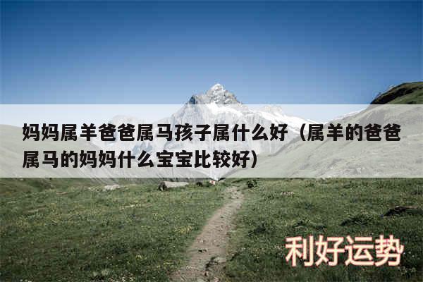 妈妈属羊爸爸属马孩子属什么好以及属羊的爸爸属马的妈妈什么宝宝比较好
