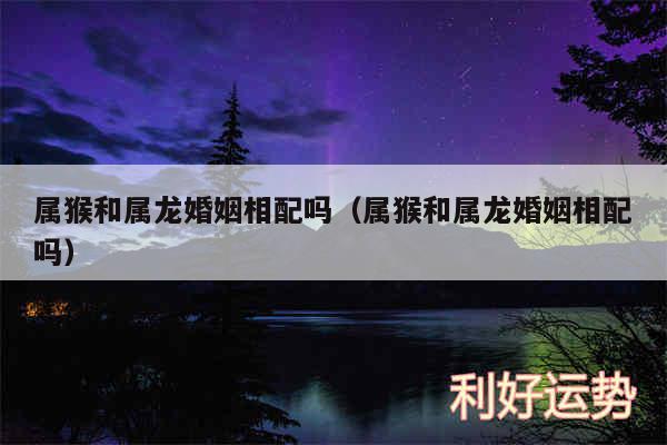 属猴和属龙婚姻相配吗以及属猴和属龙婚姻相配吗