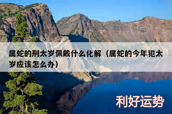 属蛇的刑太岁佩戴什么化解以及属蛇的今年犯太岁应该怎么办